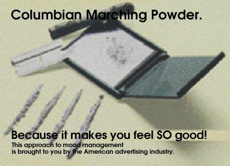 Colombian Marching Powder. Because it makes you feel SO good! (This approach to mood management is brought to you by the American advertising industry.)